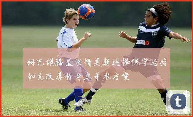 姆巴佩膝盖伤情更新选择保守治疗如无改善将考虑手术方案