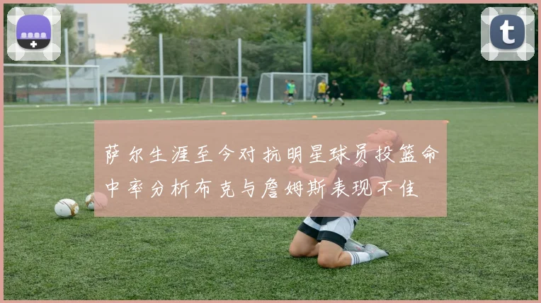 萨尔生涯至今对抗明星球员投篮命中率分析布克与詹姆斯表现不佳