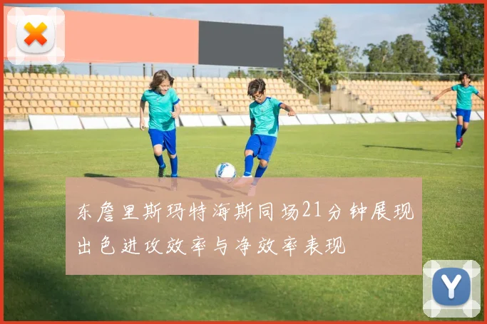 东詹里斯玛特海斯同场21分钟展现出色进攻效率与净效率表现