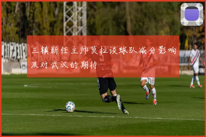 三镇新任主帅莫拉谈球队减分影响及对武汉的期待