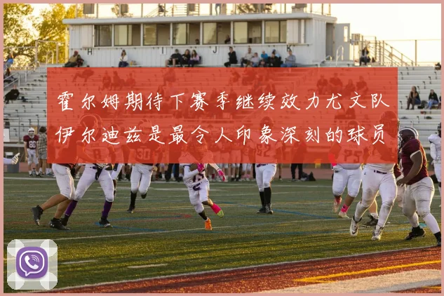 霍尔姆期待下赛季继续效力尤文队伊尔迪兹是最令人印象深刻的球员