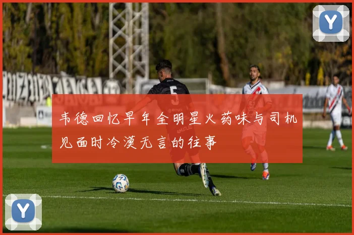 韦德回忆早年全明星火药味与司机见面时冷漠无言的往事