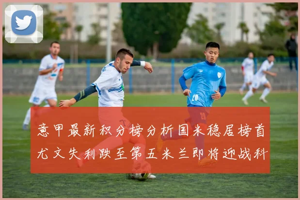 意甲最新积分榜分析国米稳居榜首尤文失利跌至第五米兰即将迎战科莫