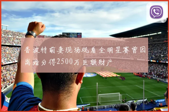 香波特前妻现场观看全明星赛曾因离婚分得2500万巨额财产