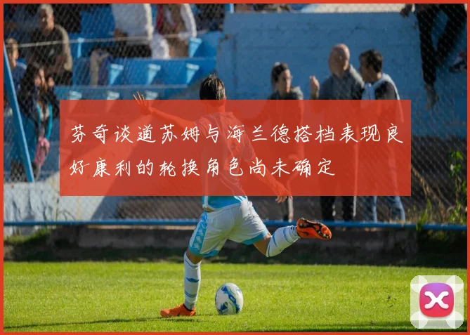 芬奇谈道苏姆与海兰德搭档表现良好康利的轮换角色尚未确定