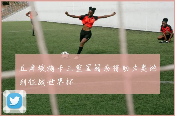 丘库埃梅卡三重国籍或将助力奥地利征战世界杯