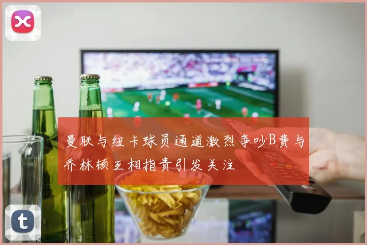 曼联与纽卡球员通道激烈争吵B费与乔林顿互相指责引发关注