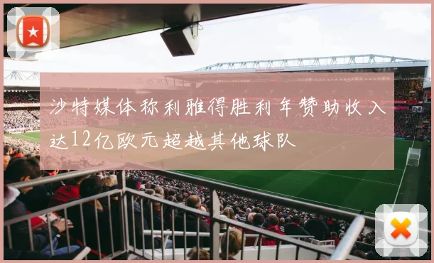 沙特媒体称利雅得胜利年赞助收入达12亿欧元超越其他球队
