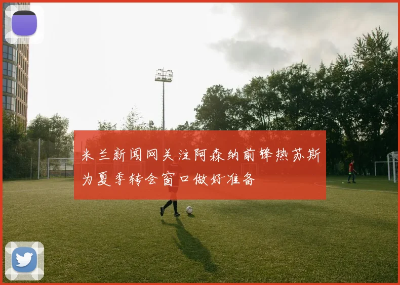 米兰新闻网关注阿森纳前锋热苏斯为夏季转会窗口做好准备