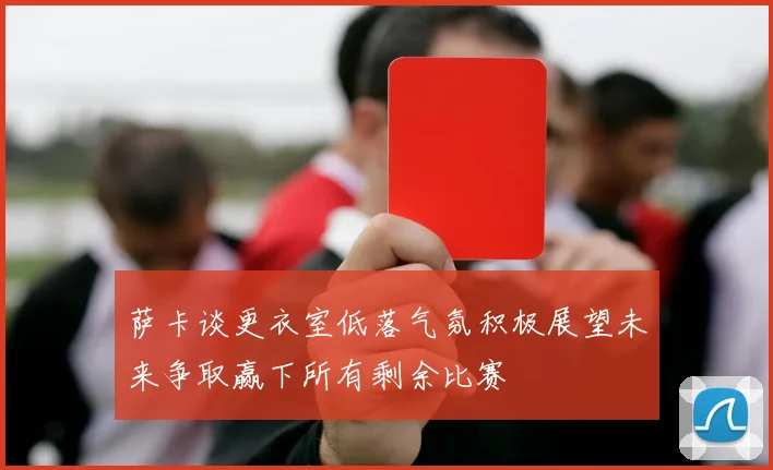萨卡谈更衣室低落气氛积极展望未来争取赢下所有剩余比赛