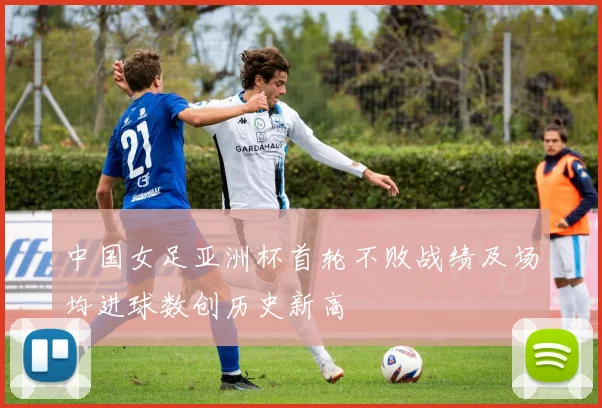 中国女足亚洲杯首轮不败战绩及场均进球数创历史新高