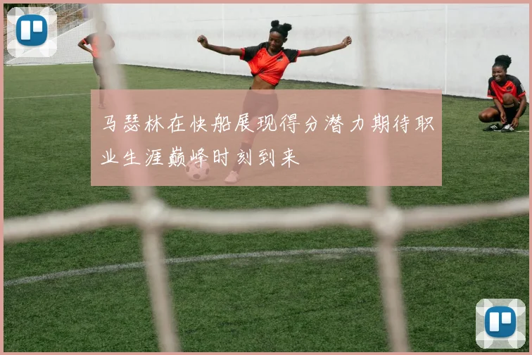 马瑟林在快船展现得分潜力期待职业生涯巅峰时刻到来