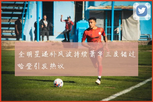 全明星递补风波持续萧华三度错过哈登引发热议