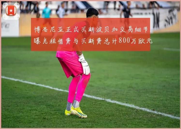 博洛尼亚正式买断波贝加交易细节曝光租借费与买断费总计800万欧元
