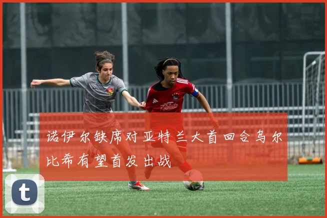 诺伊尔缺席对亚特兰大首回合乌尔比希有望首发出战