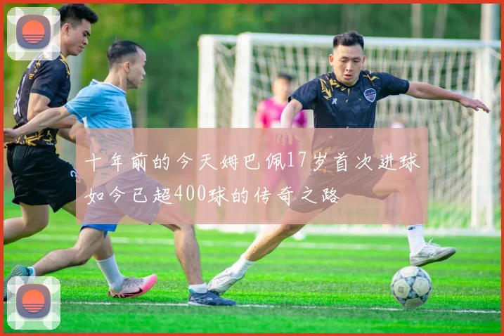 十年前的今天姆巴佩17岁首次进球如今已超400球的传奇之路