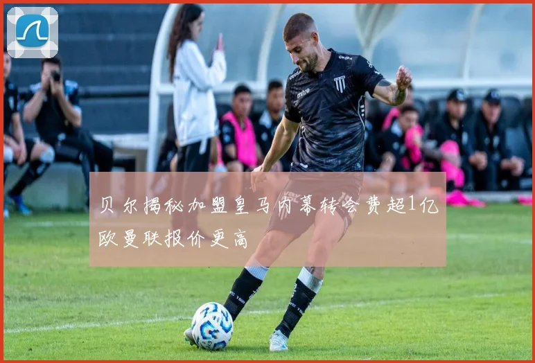 贝尔揭秘加盟皇马内幕转会费超1亿欧曼联报价更高